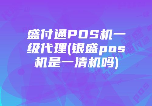 盛付通POS机一级代理(银盛pos机是一清机吗)