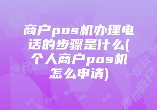 商户pos机办理电话的步骤是什么(个人商户pos机怎么申请)