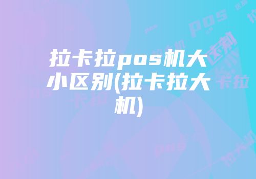 拉卡拉pos机大小区别(拉卡拉大机)