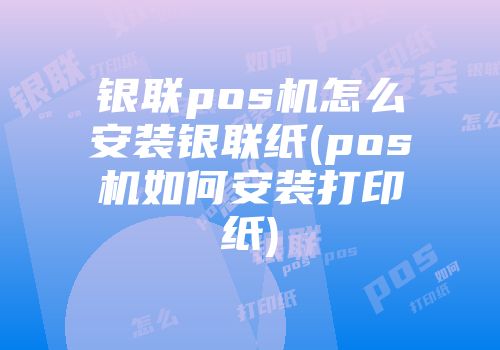 银联pos机怎么安装银联纸(pos机如何安装打印纸)